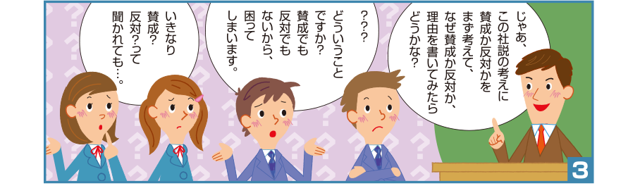 3:先生:じゃあ、この社説の考えに賛成か反対かをまず考えて、なぜ賛成か反対か、理由を書いてみたらどうかな？ 孝宏くん:？？？どういうことですか？賛成でも反対でもないから、困ってしまいます。 沙織さん:いきなり賛成？反対？って聞かれても…。