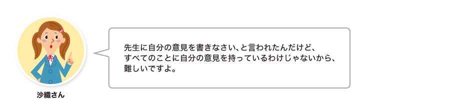 沙織さん:先生に自分の意見を書きなさい、と言われたんだけど、すべてのことに自分の意見を持っているわけじゃないから、難しいですよ。