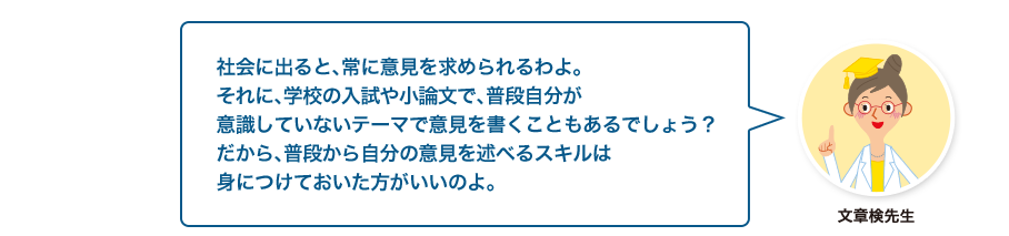 文章検先生:社会に出ると、常に意見を求められるわよ。それに、学校の入試や小論文で、普段自分が意識していないテーマで意見を書くこともあるでしょう？だから、普段から自分の意見を述べるスキルは身につけておいた方がいいのよ。