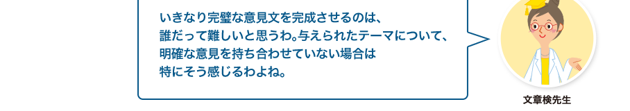 文章検先生:いきなり完璧な意見文を完成させるのは、誰だって難しいと思うわ。与えられたテーマについて、明確な意見を持ち合わせていない場合は特にそう感じるわよね。