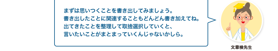 文章検先生:まずは思いつくことを書き出してみましょう。書き出したことに関連することもどんどん書き加えてね。出てきたことを整理して取捨選択していくと、言いたいことがまとまっていくんじゃないかしら。