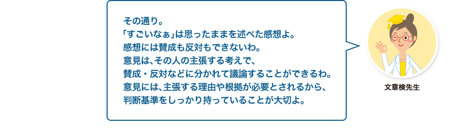 文章検先生:その通り。「すごいなぁ」は思ったままを述べた感想よ。感想には賛成も反対もできないわ。意見は、その人の主張する考えで、賛成・反対などに分かれて議論することができるわ。意見には、主張する理由や根拠が必要とされるから、判断基準をしっかり持っていることが大切よ。