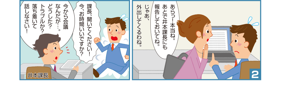 2:理恵先輩:あらっ！本当ね。あとで井本課長にも報告しておいてね。じゃあ、外出してくるわね。 智和君:課長、聞いてください！今、お時間いいですか？ 井本課長:今から会議なんだが…。どうした？トラブルか？落ち着いて話しなさい！