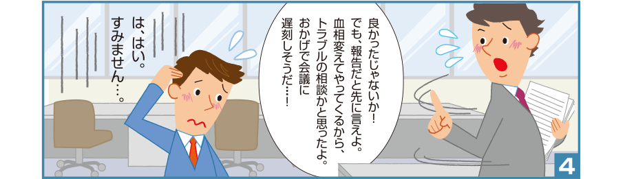 4:良かったじゃないか!でも、報告だと先に言えよ。血相変えてやってくるから、トラブルの相談かと思ったよ。おかげで会議に遅刻しそうだ・・・! 智和君:は、はい。すみません…。