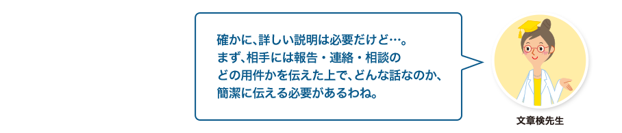 文章検先生:確かに、詳しい説明は必要だけど…。まず、相手には報告・連絡・相談のどの用件かを伝えた上で、どんな話なのか、簡潔に伝える必要があるわね。