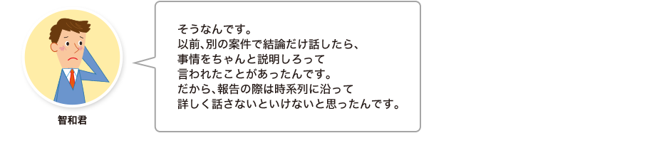 智和君:そうなんです。以前、別の案件で結論だけ話したら、事情をちゃんと説明しろって言われたことがあったんです。だから、報告の際は時系列に沿って詳しく話さないといけないと思ったんです。