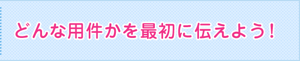 どんな用件かを最初に伝えよう！