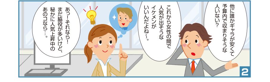 2:淳司君:他に誰かギャラが安くて予算内で収まりそうな人いない？これから女性の間で人気が出そうなイケメンがいいんだよね～。 碧さん:あっ！それなら！まだ脇役が多いけど、秘かに人気上昇中のあのコなら…。