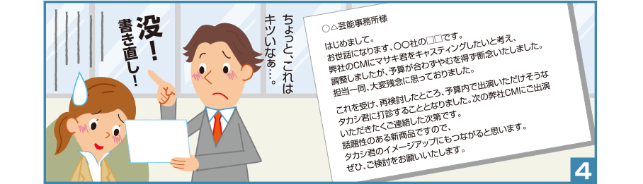 4:○△芸能事務所様 はじめまして。お世話になります、〇〇社の□□です。弊社のCMにマサキ君をキャスティングしたいと考え、調整しましたが、予算が合わずやむを得ず断念いたしました。担当一同、大変残念に思っておりました。これを受け、再検討したところ、予算内で出演いただけそうなタカシ君に打診することとなりました。次の弊社CMにご出演いただきたくご連絡した次第です。話題性のある新商品ですので、タカシ君のイメージアップにもつながると思います。ぜひ、ご検討をお願いいたします。 淳司君:ちょっと、これはキツいなぁ…。没！書き直し！