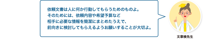 文章検先生:依頼文書は人に何か行動してもらうためのものよ。そのためには、依頼内容や希望予算など相手に必要な情報を簡潔にまとめたうえで、前向きに検討してもらえるようお願いすることが大切よ。