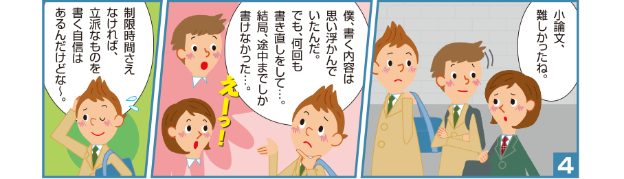 4:聡美さん:小論文、難しかったね。 悠一さん:僕、書く内容は思い浮かんでいたんだ。でも、何回も書き直しをして…。結局、途中までしか書けなかった…。 聡美さん:えーっ！ 悠一さん:制限時間さえなければ、立派なものを書く自信はあるんだけどな～。