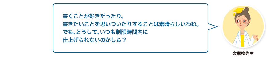 文章検先生:書くことが好きだったり、書きたいことを思いついたりすることは素晴らしいわね。でも、どうして、いつも制限時間内に仕上げられないのかしら？