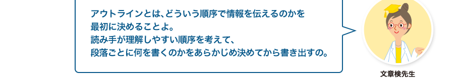 文章検先生:アウトラインとは、どういう順序で情報を伝えるのかを最初に決めることよ。読み手が理解しやすい順序を考えて、段落ごとに何を書くのかをあらかじめ決めてから書き出すの。