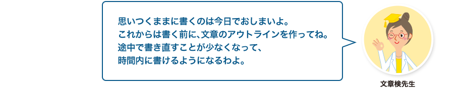 文章検先生:思いつくままに書くのは今日でおしまいよ。これからは書く前に、文章のアウトラインを作ってね。途中で書き直すことが少なくなって、時間内に書けるようになるわよ。