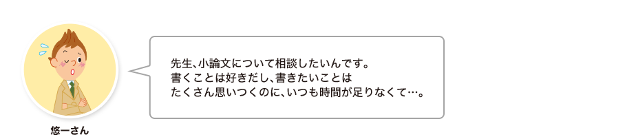 悠一さん:先生、小論文について相談したいんです。書くことは好きだし、書きたいことはたくさん思いつくのに、いつも時間が足りなくて…。