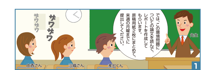 1:先生:では、この環境問題についての論文を読んで、レポートを作成してもらいます。原稿用紙2枚にまとめて、来週の月曜までに提出してください。 由香さん 沙織さん 孝宏くん ザワザワ