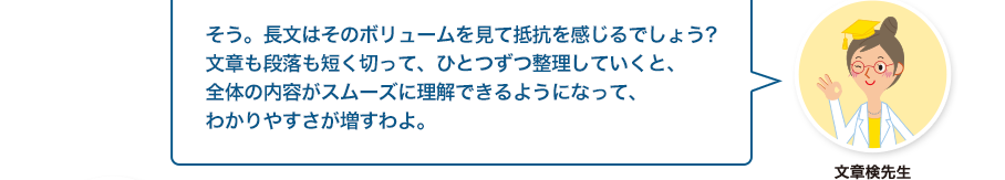 文章検先生:そう。長文はそのボリュームを見て抵抗を感じるでしょう?文章も段落も短く切って、ひとつずつ整理していくと、全体の内容がスムーズに理解できるようになって、わかりやすさが増すわよ。