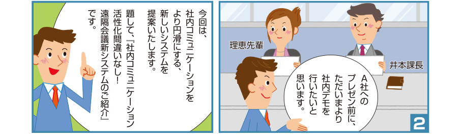 2:智和君:A社へのプレゼン前に、ただいまより社内デモを行いたいと思います。 智和君:今回は、社内コミュニケーションをより円滑にする、新しいシステムを提案いたします。題して、『社内コミュニケーション活性化間違いなし！遠隔会議新システムのご紹介』です。