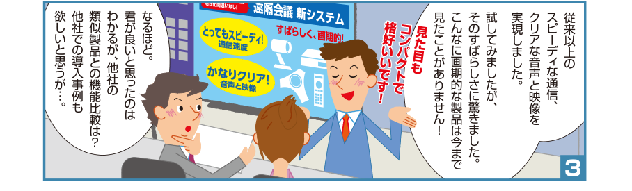 3:智和君:従来以上のスピーディな通信、クリアな音声と映像を実現しました。試してみましたが、そのすばらしさに驚きました。こんなに画期的な製品は今まで見たことがありません！見た目もコンパクトで格好いいです！ 井本課長:なるほど。君が良いと思ったのはわかるが、他社の類似製品との機能比較は？他社での導入事例も欲しいと思うが…。