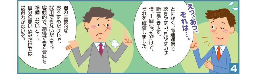 4:智和君:えっ、あっ、それは…。とにかく、高速通信で聴きやすい、見やすいは断言できます。僕、1回使っただけで、それを確信しました。 井本課長:君の主観的なおすすめだけじゃ、採用できないだろう。客観的で、納得できる資料を準備しないと…。自分の思い込みだけでは説得力がないぞ。