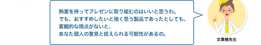 文章検先生:熱意を持ってプレゼンに取り組むのはいいと思うわ。でも、おすすめしたいと強く思う製品であったとしても、客観的な視点がないと、あなた個人の意見と捉えられる可能性があるの。