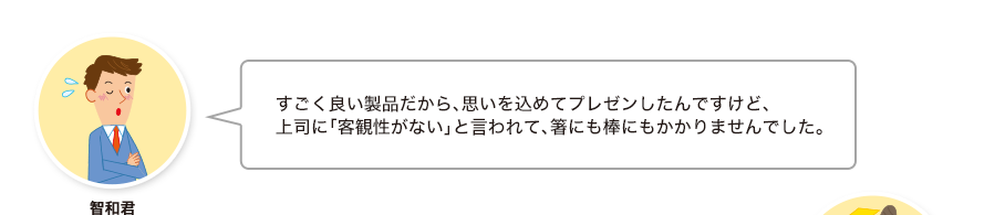 智和君:すごく良い製品だから、思いを込めてプレゼンしたんですけど、上司に「客観性がない」と言われて、箸にも棒にもかかりませんでした。