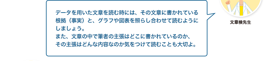 文章検先生:データを用いた文章を読む時には、その文章に書かれている根拠（事実）と、グラフや図表を照らし合わせて読むようにしましょう。また、文章の中で筆者の主張はどこに書かれているのか、その主張はどんな内容なのか気をつけて読むことも大切よ。