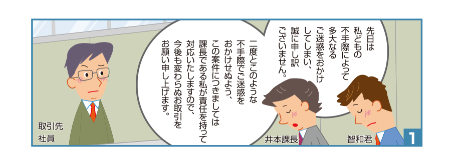 1:井本課長:先日は私どもの不手際によって多大なるご迷惑をおかけしてしまい、誠に申し訳ございません。二度とこのような不手際でご迷惑をおかけせぬよう、この案件につきましては課長である私が責任を持って対応いたしますので、今後も変わらぬお取引をお願い申し上げます。