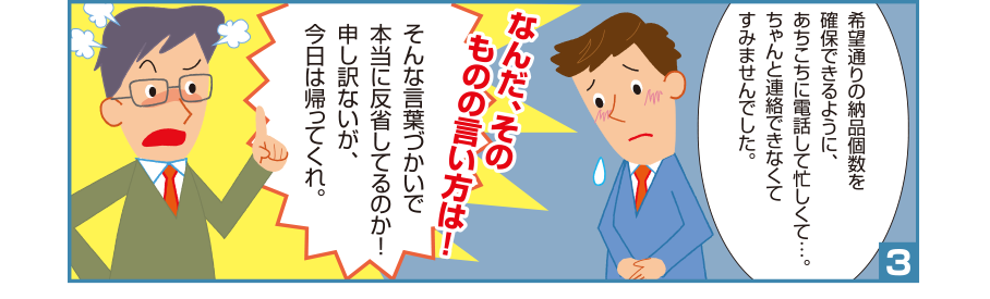 3:智和君:希望通りの納品個数を確保できるように、あちこちに電話して忙しくて…。ちゃんと連絡できなくてすみませんでした。 取引先社員:なんだ、そのものの言い方は！そんな言葉づかいで本当に反省してるのか！申し訳ないが、今日は帰ってくれ。