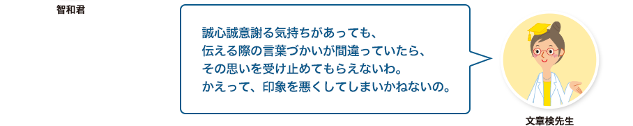 文章検先生:誠心誠意謝る気持ちがあっても、伝える際の言葉づかいが間違っていたら、その思いを受け止めてもらえないわ。かえって、印象を悪くしてしまいかねないの。