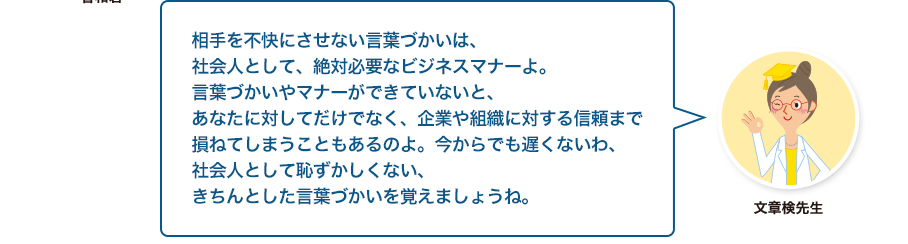 文章検先生:相手を不快にさせない言葉づかいは、社会人として、絶対必要なビジネスマナーよ。言葉づかいやマナーができていないと、あなたに対してだけでなく、企業や組織に対する信頼まで損ねてしまうこともあるのよ。今からでも遅くないわ、社会人として恥ずかしくない、きちんとした言葉づかいを覚えましょうね。