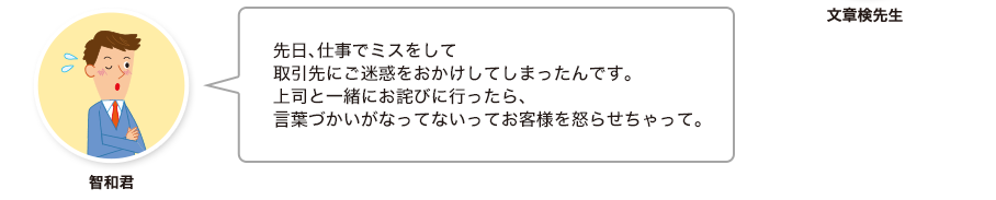 智和君:先日、仕事でミスをして取引先にご迷惑をおかけしてしまったんです。上司と一緒にお詫びに行ったら、言葉づかいがなってないってお客様を怒らせちゃって。