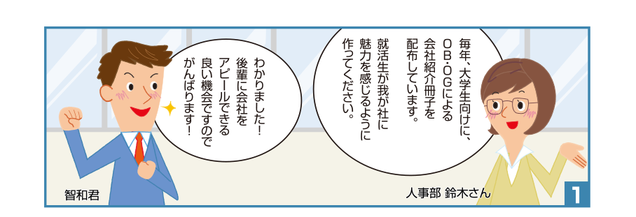 1:人事部 鈴木さん:毎年、大学生向けに、OB・OGによる会社紹介冊子を配布しています。就活生が我が社に魅力を感じるように作ってください。智和君:わかりました！後輩に会社をアピールできる良い機会ですのでがんばります！