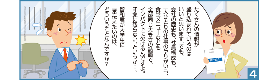 4:智和君:たくさんの情報が盛り込まれているのはいいと思います。でも、会社の歴史も、社員構成も、一人ひとりの仕事のやりがいも、食堂メニューなども全部同じ大きさの誌面で、インパクトに欠けるんですよ。印象に残らない、というか…。智和君が大学生に一番伝えたいのは、どういうことなんですか？