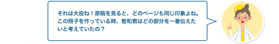 文章検先生:それは大役ね！原稿を見ると、どのページも同じ印象よね。この冊子を作っている時、智和君はどの部分を一番伝えたいと考えていたの？