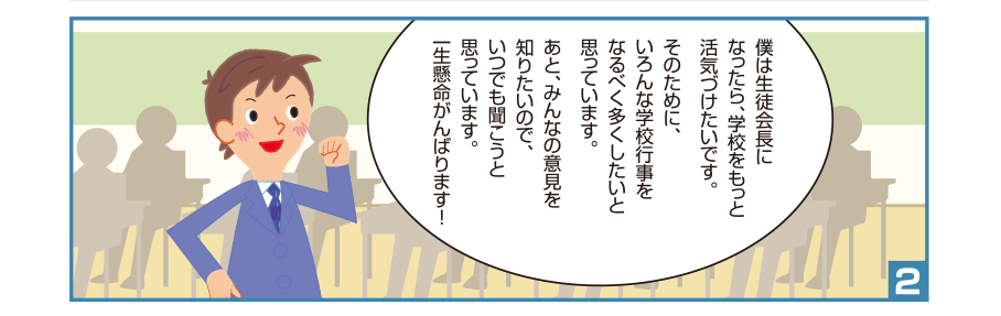 2:孝宏くん:僕は生徒会長になったら、学校をもっと活気づけたいです。そのために、いろんな学校行事をなるべく多くしたいと思っています。あと、みんなの意見を知りたいので、いつでも聞こうと思っています。一生懸命がんばります！