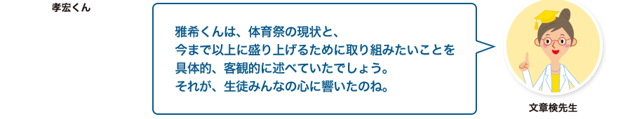 文章検先生:雅希くんは、体育祭の現状と、今まで以上に盛り上げるために取り組みたいことを具体的、客観的に述べていたでしょう。それが、生徒みんなの心に響いたのね。