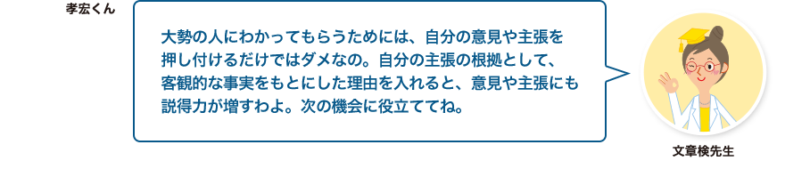 文章検先生:大勢の人にわかってもらうためには、自分の意見や主張を押し付けるだけではダメなの。自分の主張の根拠として、客観的な事実をもとにした理由を入れると、意見や主張にも説得力が増すわよ。次の機会に役立ててね。