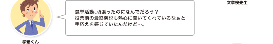 孝宏くん:選挙活動、頑張ったのになんでだろう？投票前の最終演説も熱心に聞いてくれているなぁと手応えを感じていたんだけど…。