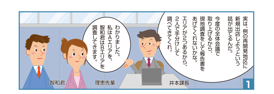 1:井本課長:実は、例の再開発地区に新規出店しようという話が出てるんだ。今度の全体会議で取り上げるから、現地調査をして報告書をあげてくれないかな。エリアが2つあるから、2人で手分けして調べてきてくれ。理恵先輩:わかりました。私はAエリアを、智和君はBエリアを調査してきます。