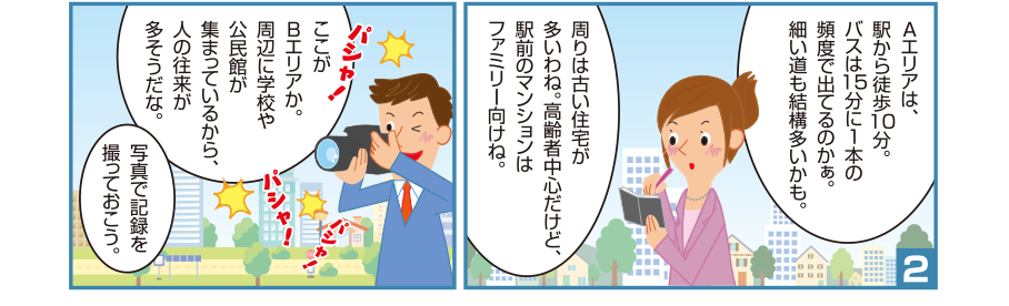 2:理恵先輩:Aエリアは、駅から徒歩10分。バスは15分に1本の頻度で出てるのかぁ。細い道も結構多いかも。周りは古い住宅が多いわね。高齢者中心だけど、駅前のマンションはファミリー向けね。 智和君:ここがBエリアか。周辺に学校や公民館が集まっているから、人の往来が多そうだな。写真で記録を撮っておこう。パシャ！パシャ！パシャ！