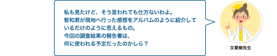 文章検先生:私も見たけど、そう言われても仕方ないわよ。智和君が現地へ行った感想をアルバムのように紹介しているだけのように思えるもの。今回の調査結果の報告書は、何に使われる予定だったのかしら？