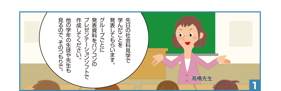 1:高橋先生:先日の社会科見学で学んだことを発表してもらいます。グループごとに発表資料をパソコンのプレゼンテーションソフトで作成してください。他の学年の生徒や先生も見るので、そのつもりで。