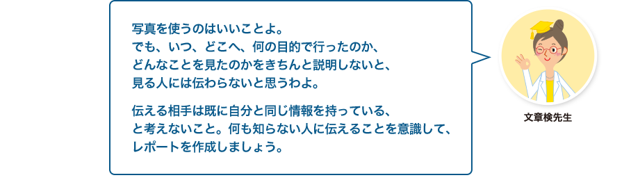 文章検先生:写真を使うのはいいことよ。でも、いつ、どこへ、何の目的で行ったのか、どんなことを見たのかをきちんと説明しないと、見る人には伝わらないと思うわよ。伝える相手は既に自分と同じ情報を持っている、と考えないこと。何も知らない人に伝えることを意識して、レポートを作成しましょう。