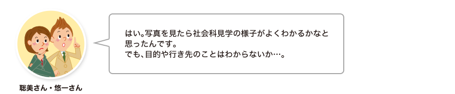 聡美さん・悠一さん:はい。写真を見たら社会科見学の様子がよくわかるかなと思ったんです。でも、目的や行き先のことはわからないか…。