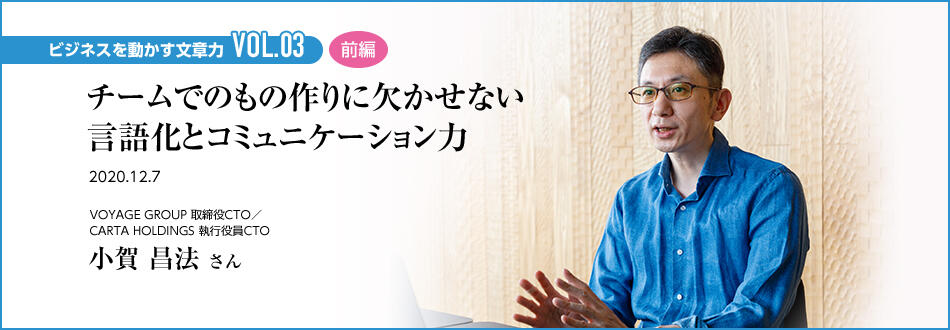 ビジネスを動かす文章力 VOL.03 前編 チームでのもの作りに欠かせない言語化とコミュニケーション力 VOYAGE GROUP 取締役CTO／CARTA HOLDINGS 執行役員CTO 小賀 昌法 さん