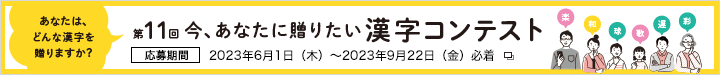 第11回 今、あなたに贈りたい漢字コンテスト 応募期間 2023年6月1日（木）～2023年9月22日（金）必着