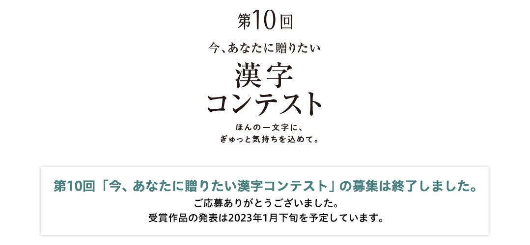 第10回「今、あなたに贈りたい漢字コンテスト」の募集は終了しました。ご応募ありがとうございました。受賞作品の発表は2023年1月下旬を予定しています。