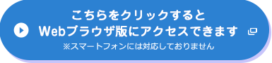 こちらをクリックするとWebブラウザ版にアクセスできます※スマートフォンには対応しておりません