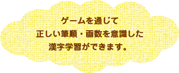 ゲームを通じて正しい筆順・画数を意識した漢字学習ができます。